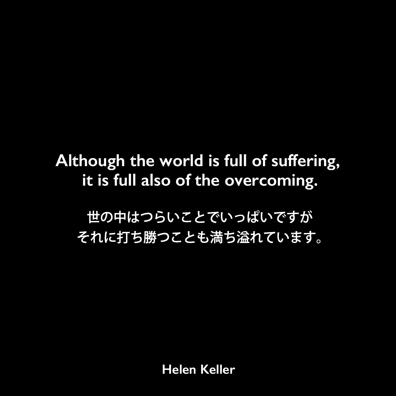 Although the world is full of suffering, it is full also of the overcoming.世の中はつらいことでいっぱいですが、それに打ち勝つことも満ち溢れています。- ヘレン・ケラーの本「楽天主義」よりHelen Keller