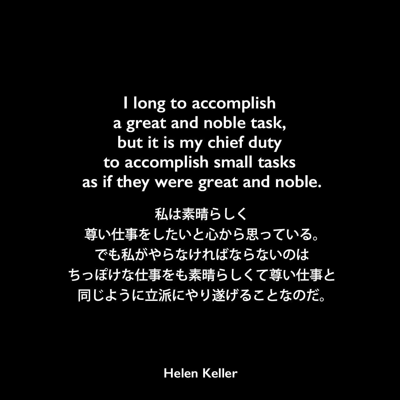 I long to accomplish a great and noble task, but it is my chief duty to accomplish small tasks as if they were great and noble.私は素晴らしく尊い仕事をしたいと心から思っている。でも私がやらなければならないのは、ちっぽけな仕事をも素晴らしくて尊い仕事と同じように立派にやり遂げることなのだ。Helen Keller