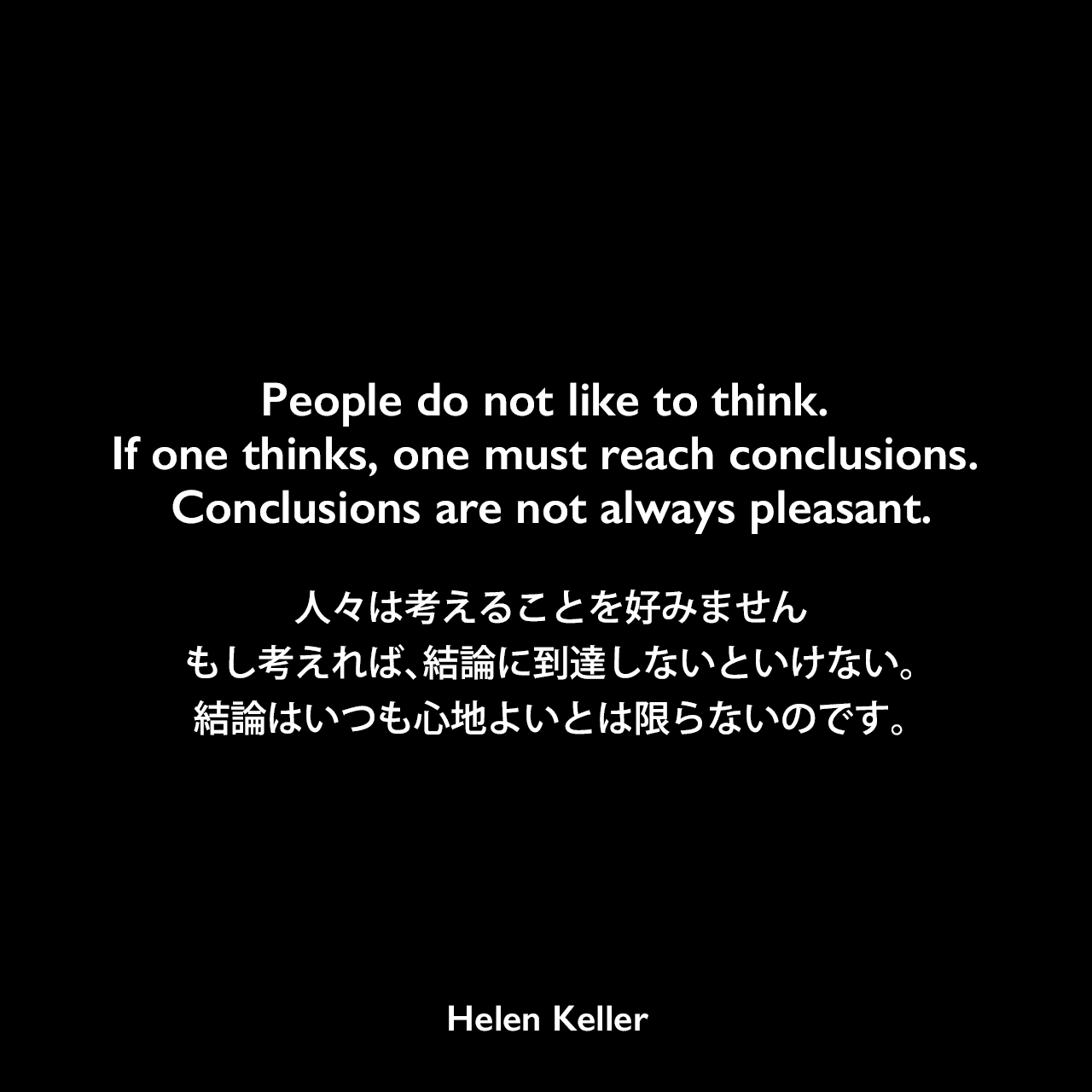 People do not like to think. If one thinks, one must reach conclusions. Conclusions are not always pleasant.人々は考えることを好みません、もし考えれば、結論に到達しないといけない。結論はいつも心地よいとは限らないのです。- ヘレン・ケラーの本「Helen Keller, her Socialist years」よりHelen Keller