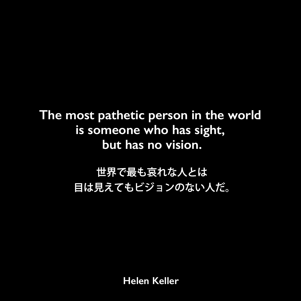The most pathetic person in the world is someone who has sight, but has no vision.世界で最も哀れな人とは、目は見えてもビジョンのない人だ。Helen Keller