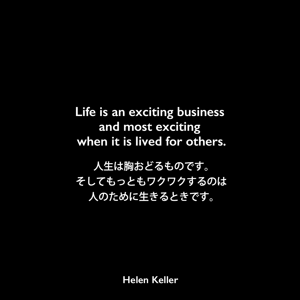 Life is an exciting business and most exciting when it is lived for others.人生は胸おどるものです。そしてもっともワクワクするのは、人のために生きるときです。Helen Keller