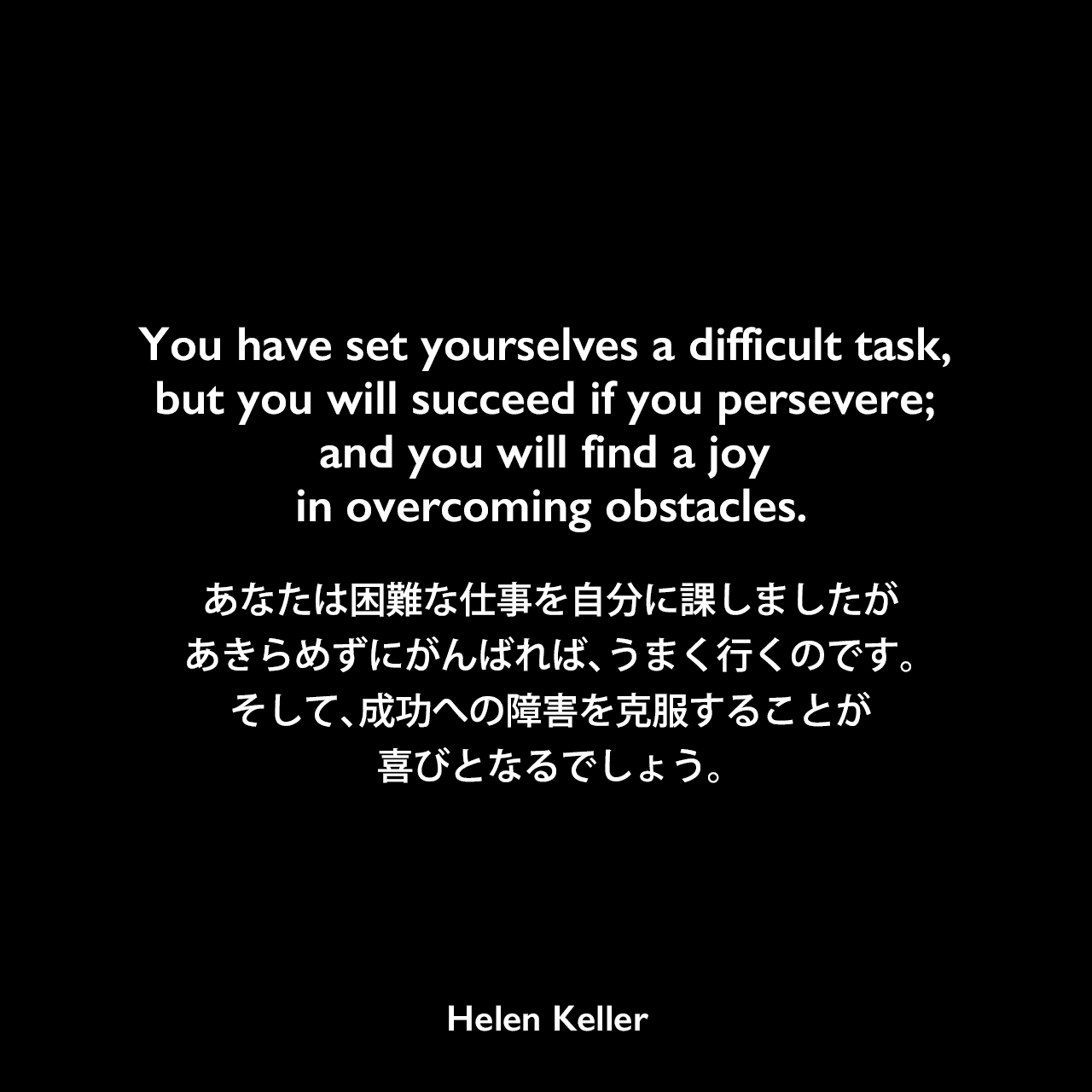 You have set yourselves a difficult task, but you will succeed if you persevere; and you will find a joy in overcoming obstacles.あなたは困難な仕事を自分に課しましたが、あきらめずにがんばれば、うまく行くのです。そして、成功への障害を克服することが喜びとなるでしょう。- 聴覚障害者へのスピーチの指導を促進するための言葉1896年