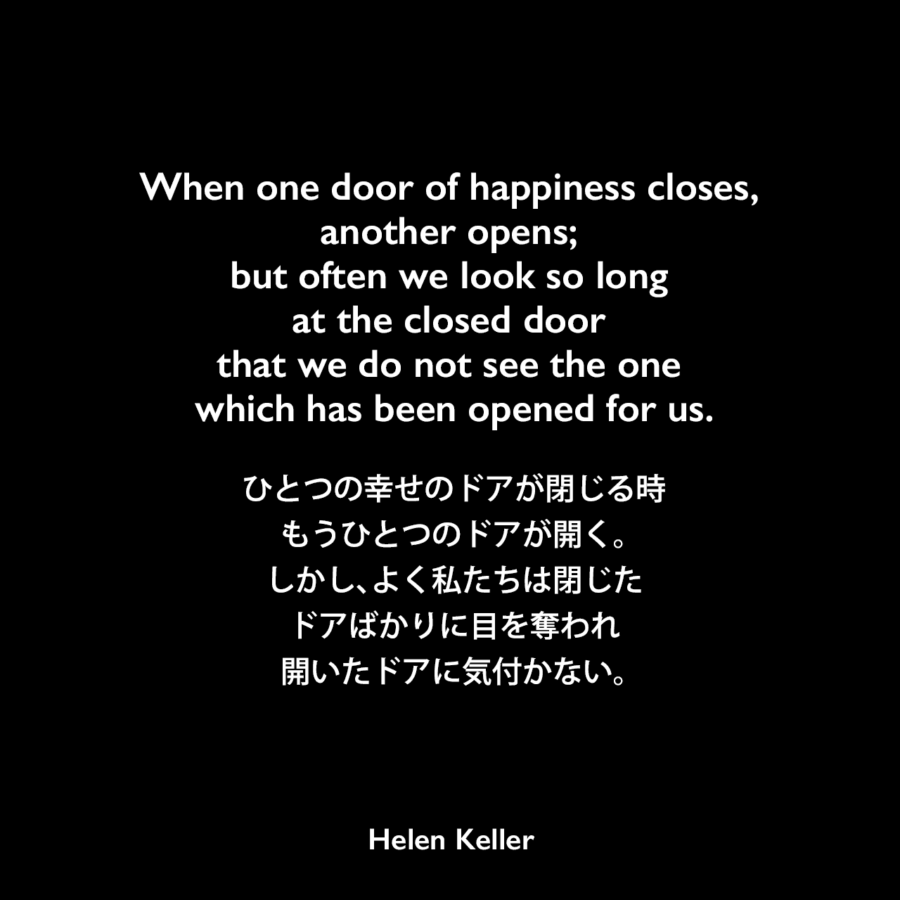 When one door of happiness closes, another opens; but often we look so long at the closed door that we do not see the one which has been opened for us.ひとつの幸せのドアが閉じる時、もうひとつのドアが開く。しかし、よく私たちは閉じたドアばかりに目を奪われ、開いたドアに気付かない。- ヘレン・ケラーの本「We Bereaved」よりHelen Keller