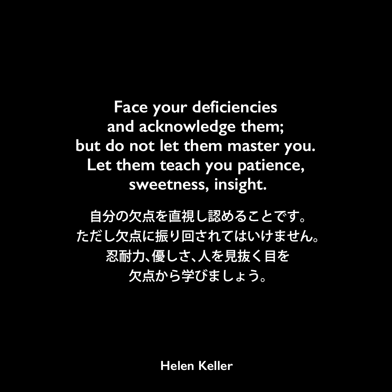 Face your deficiencies and acknowledge them; but do not let them master you. Let them teach you patience, sweetness, insight.自分の欠点を直視し認めることです。ただし欠点に振り回されてはいけません。忍耐力、優しさ、人を見抜く目を欠点から学びましょう。Helen Keller
