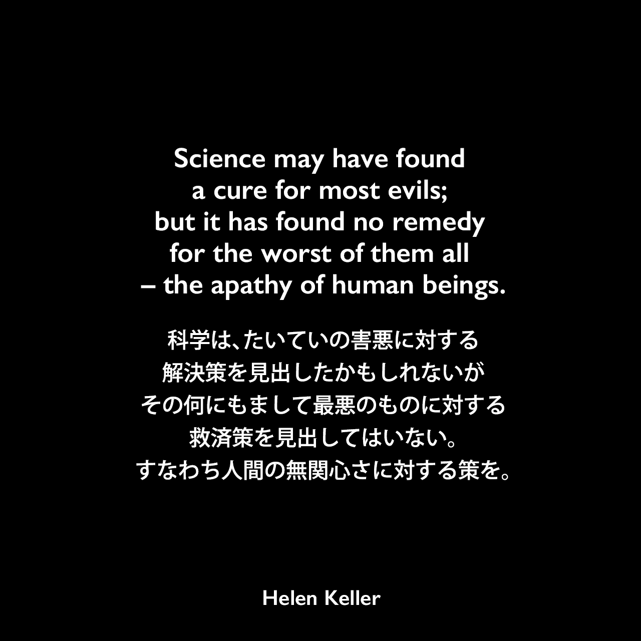 Science may have found a cure for most evils; but it has found no remedy for the worst of them all – the apathy of human beings.科学は、たいていの害悪に対する解決策を見出したかもしれないが、その何にもまして最悪のものに対する救済策を見出してはいない。すなわち人間の無関心さに対する策を。- ヘレン・ケラーの本「My Religion / Light in My Darkness」よりHelen Keller
