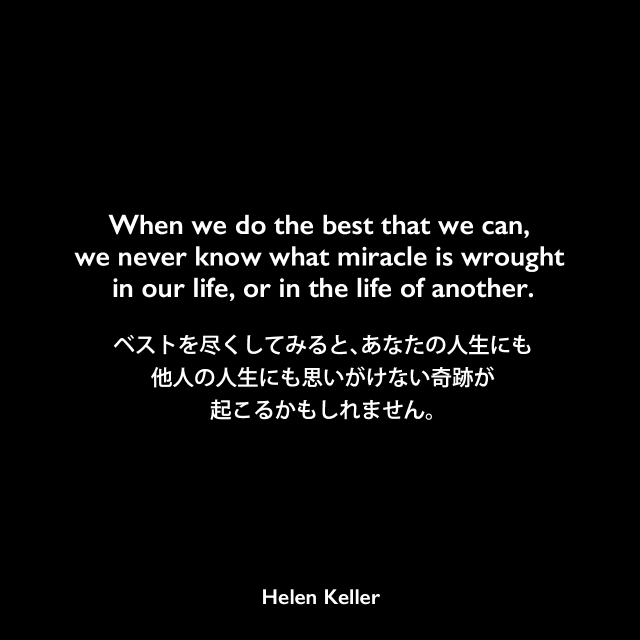When we do the best that we can, we never know what miracle is wrought in our life, or in the life of another.ベストを尽くしてみると、あなたの人生にも他人の人生にも思いがけない奇跡が起こるかもしれません。Helen Keller