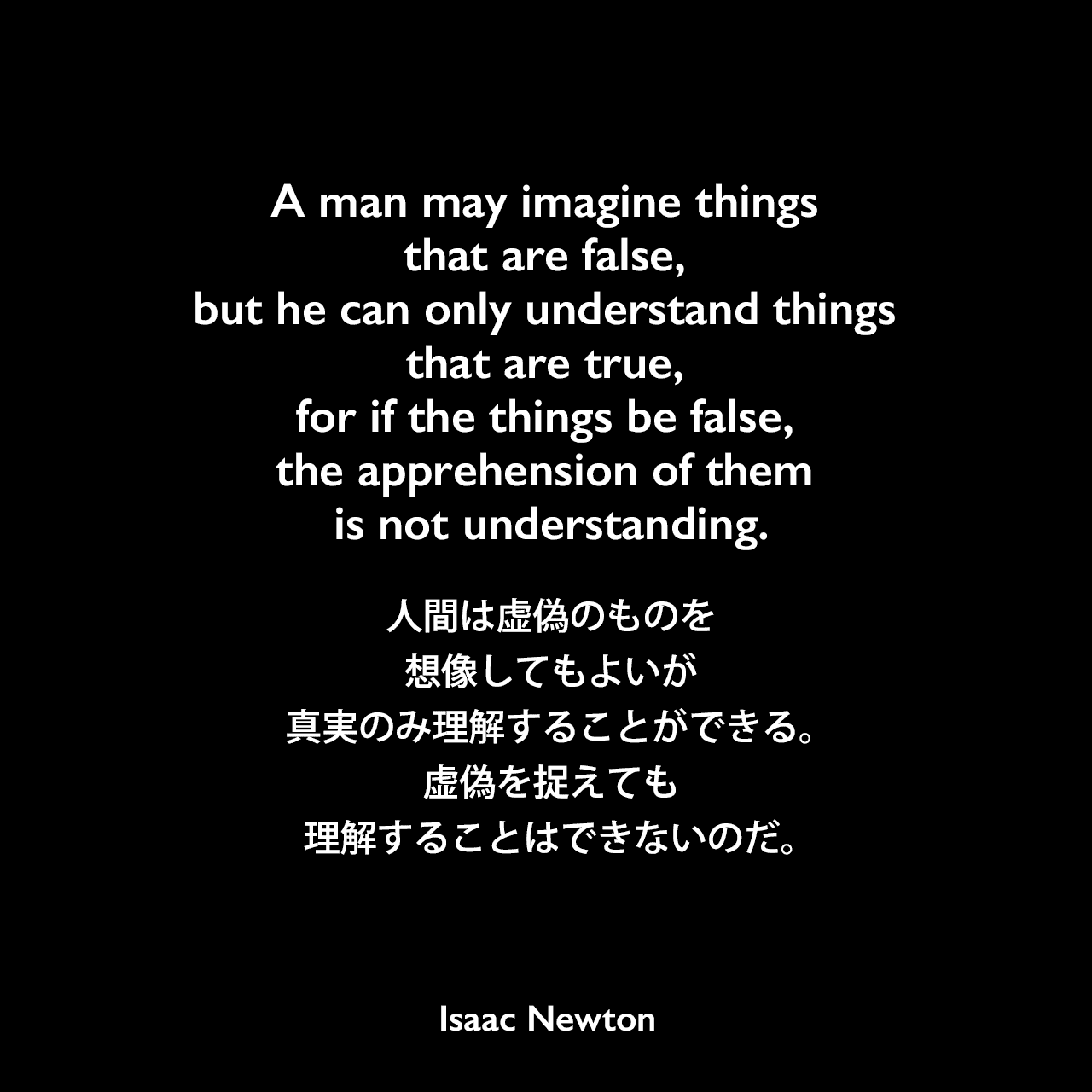 A man may imagine things that are false, but he can only understand things that are true, for if the things be false, the apprehension of them is not understanding.人間は虚偽のものを想像してもよいが、真実のみ理解することができる。虚偽を捉えても理解することはできないのだ。Isaac Newton