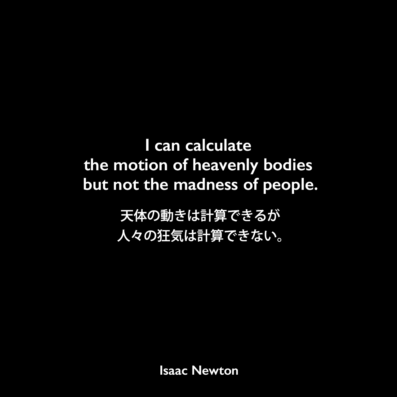 I can calculate the motion of heavenly bodies but not the madness of people.天体の動きは計算できるが、人々の狂気は計算できない。Isaac Newton