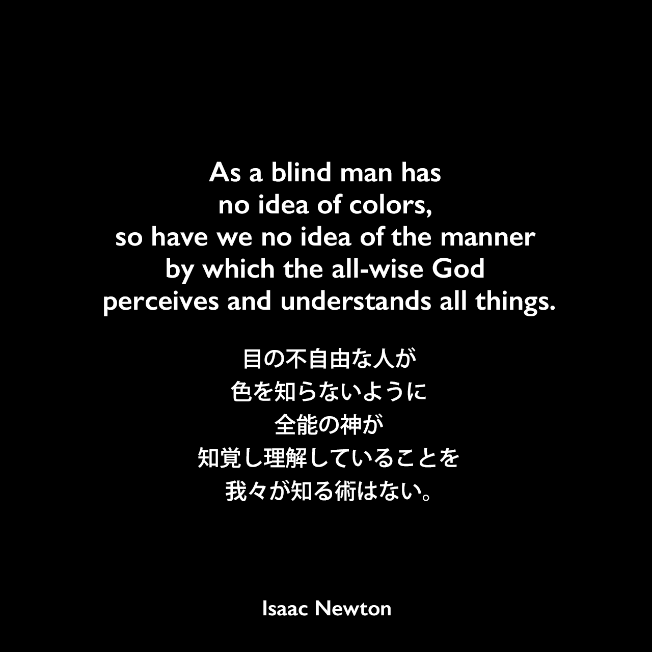 As a blind man has no idea of colors, so have we no idea of the manner by which the all-wise God perceives and understands all things.目の不自由な人が色を知らないように、全能の神が知覚し理解していることを我々が知る術はない。Isaac Newton