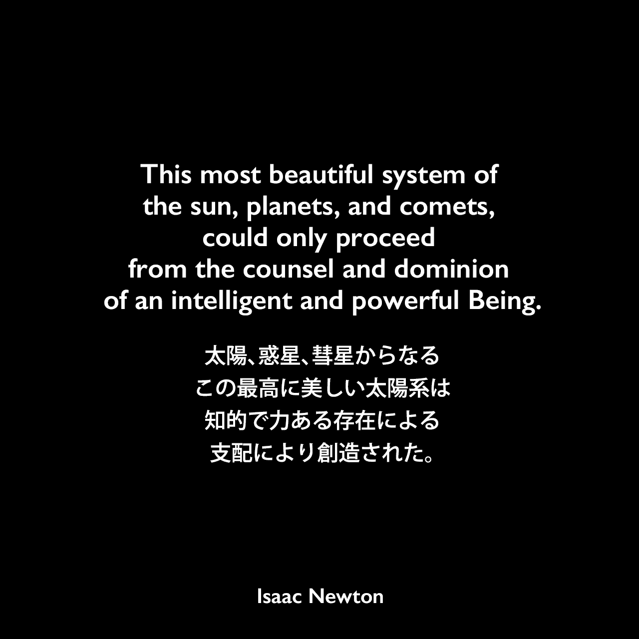 This most beautiful system of the sun, planets, and comets, could only proceed from the counsel and dominion of an intelligent and powerful Being.太陽、惑星、彗星からなるこの最高に美しい太陽系は、知的で力ある存在による支配により創造された。- ニュートンの本「自然哲学の数学的諸原理」よりIsaac Newton