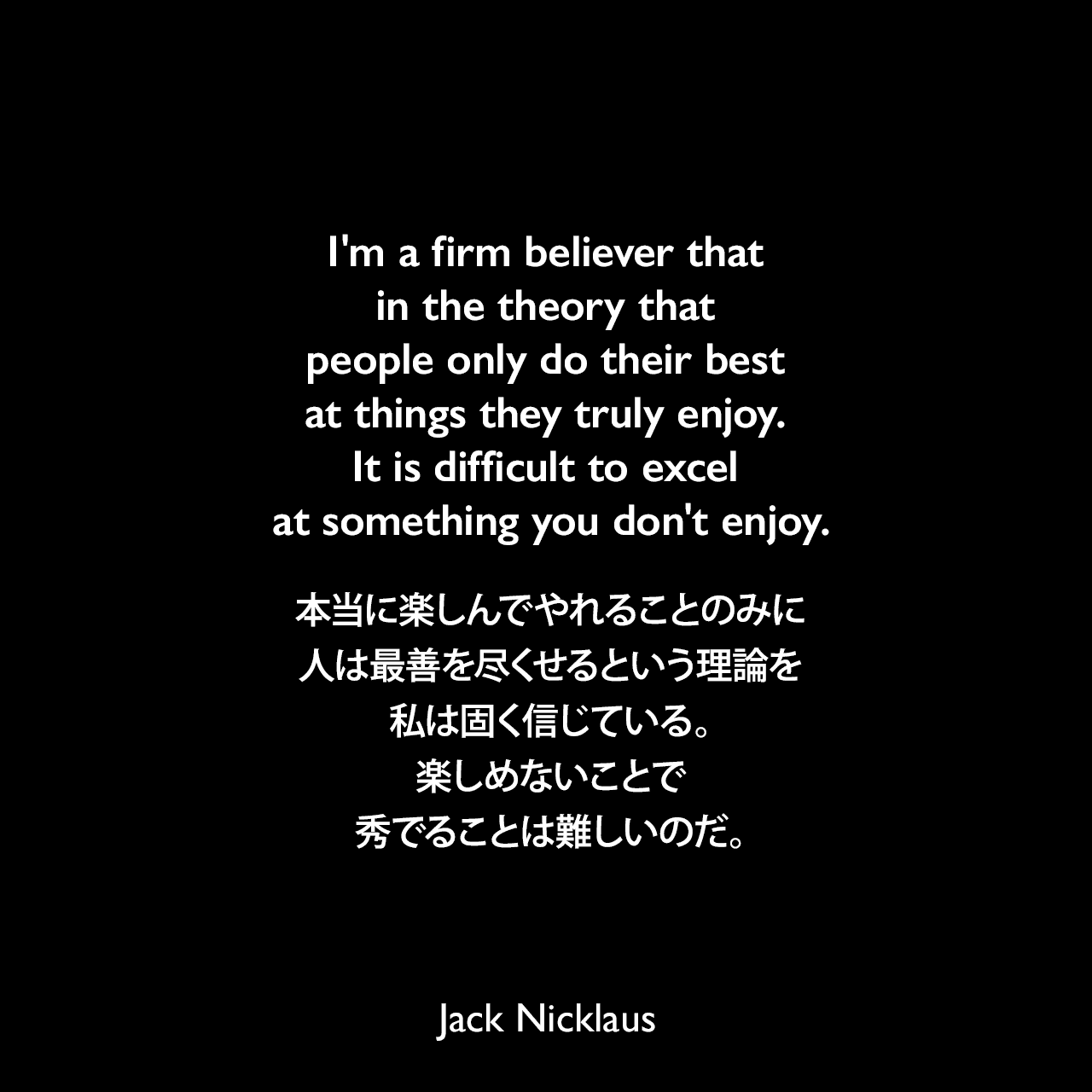 I'm a firm believer that in the theory that people only do their best at things they truly enjoy. It is difficult to excel at something you don't enjoy.本当に楽しんでやれることのみに、人は最善を尽くせるという理論を私は固く信じている。楽しめないことで秀でることは難しいのだ。Jack Nicklaus