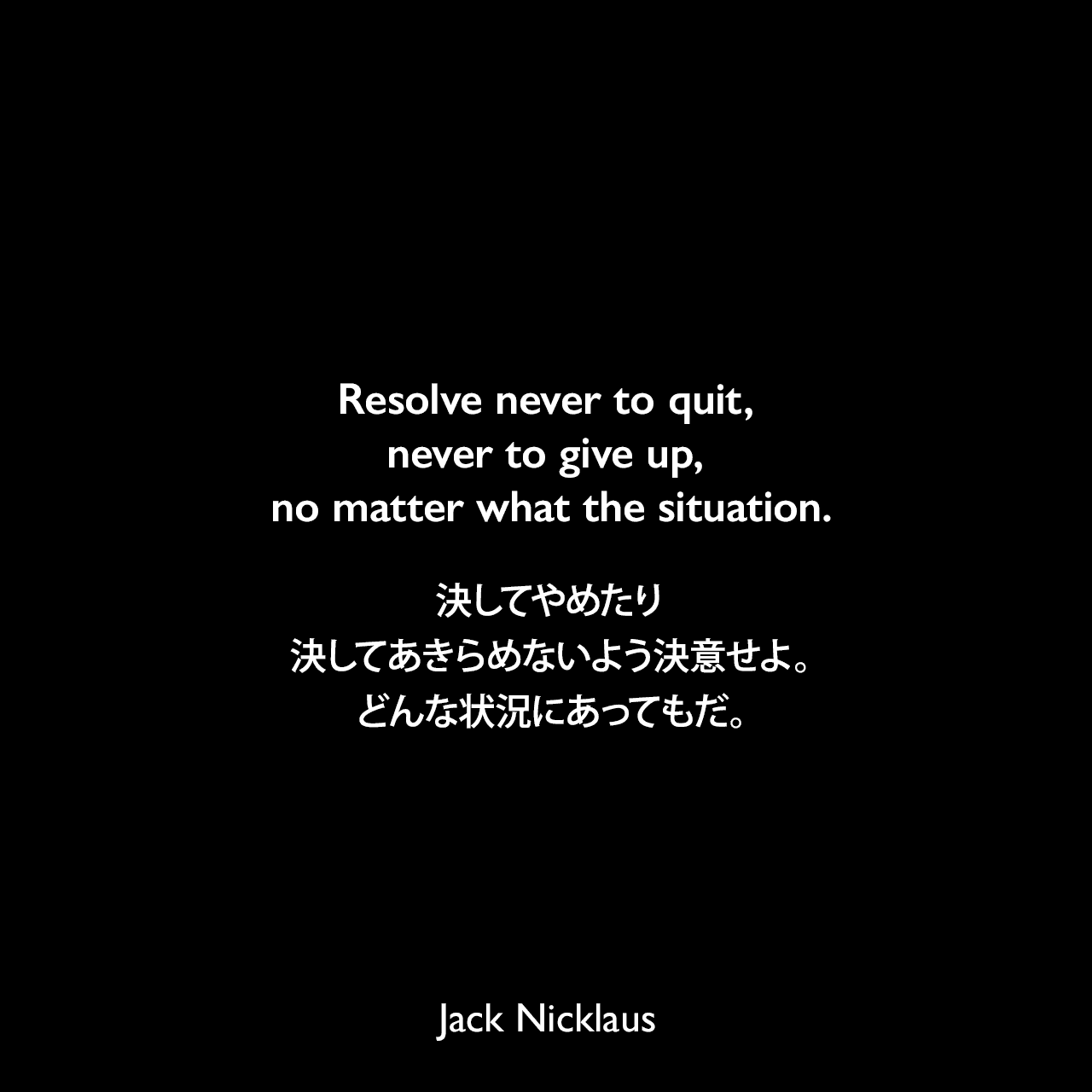 Resolve never to quit, never to give up, no matter what the situation.決してやめたり、決してあきらめないよう決意せよ。どんな状況にあってもだ。Jack Nicklaus
