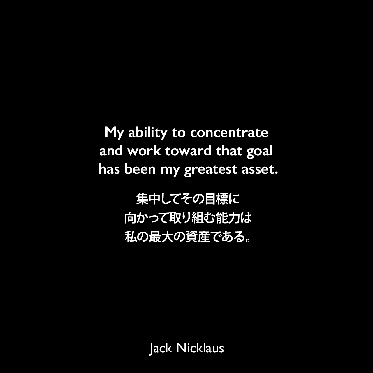 My ability to concentrate and work toward that goal has been my greatest asset.集中してその目標に向かって取り組む能力は、私の最大の資産である。Jack Nicklaus