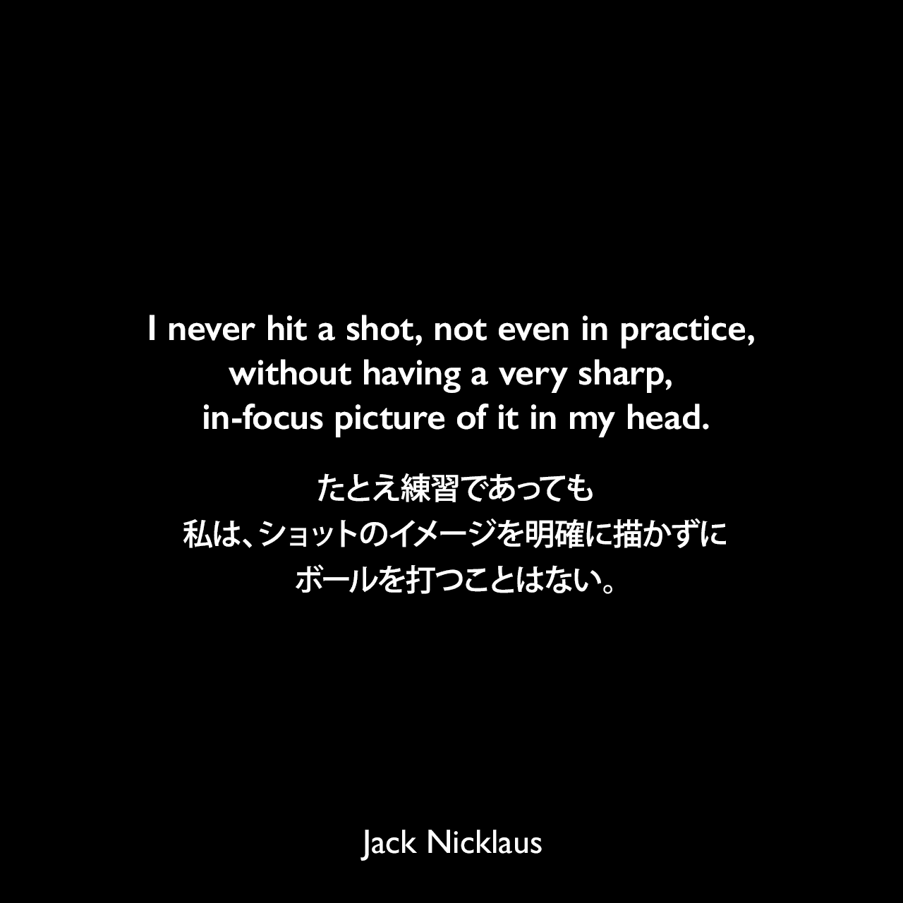 I never hit a shot, not even in practice, without having a very sharp, in-focus picture of it in my head.たとえ練習であっても、私は、ショットのイメージを明確に描かずにボールを打つことはない。Jack Nicklaus