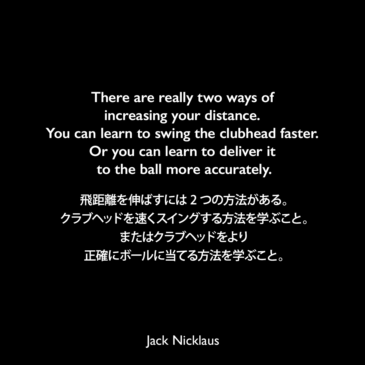 There are really two ways of increasing your distance. You can learn to swing the clubhead faster. Or you can learn to deliver it to the ball more accurately.飛距離を伸ばすには2つの方法がある。クラブヘッドを速くスイングする方法を学ぶこと。またはクラブヘッドをより正確にボールに当てる方法を学ぶこと。Jack Nicklaus