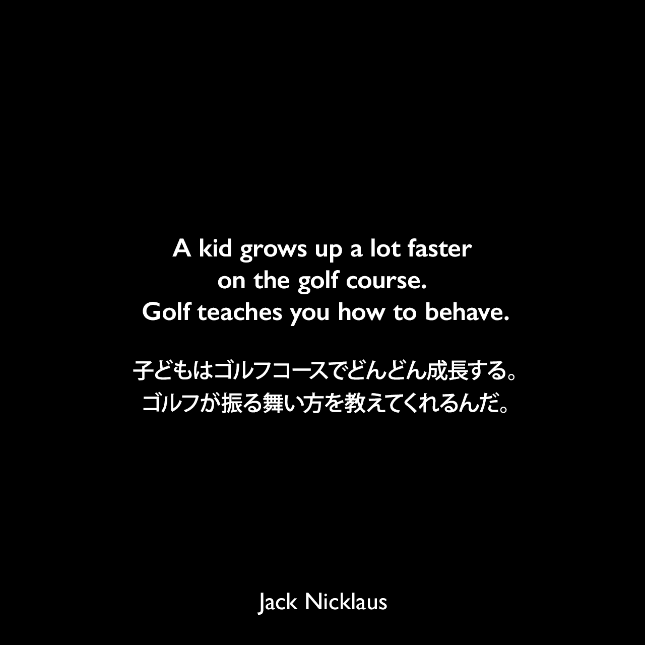A kid grows up a lot faster on the golf course. Golf teaches you how to behave.子どもはゴルフコースでどんどん成長する。ゴルフが振る舞い方を教えてくれるんだ。Jack Nicklaus