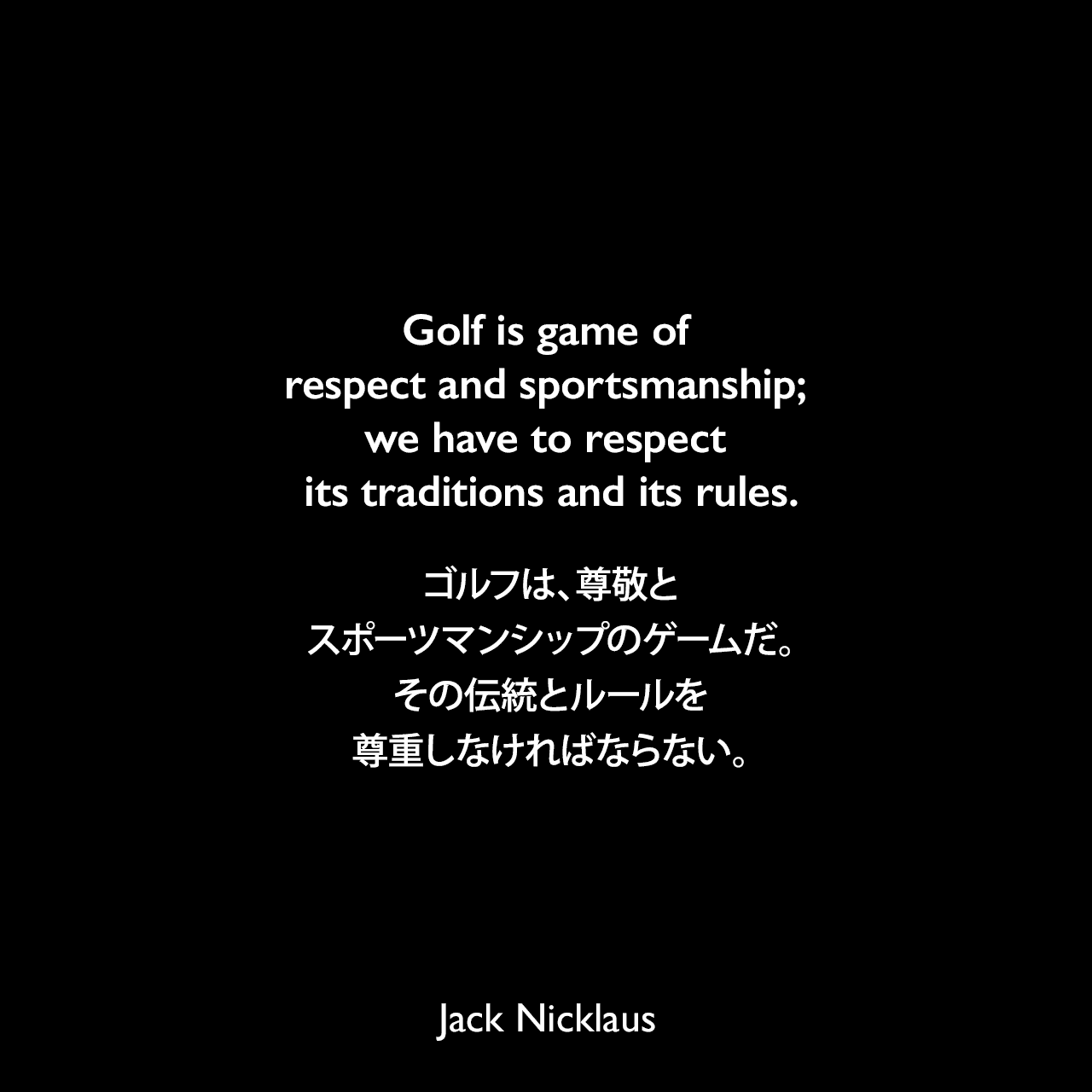Golf is game of respect and sportsmanship; we have to respect its traditions and its rules.ゴルフは、尊敬とスポーツマンシップのゲームだ。その伝統とルールを尊重しなければならない。Jack Nicklaus