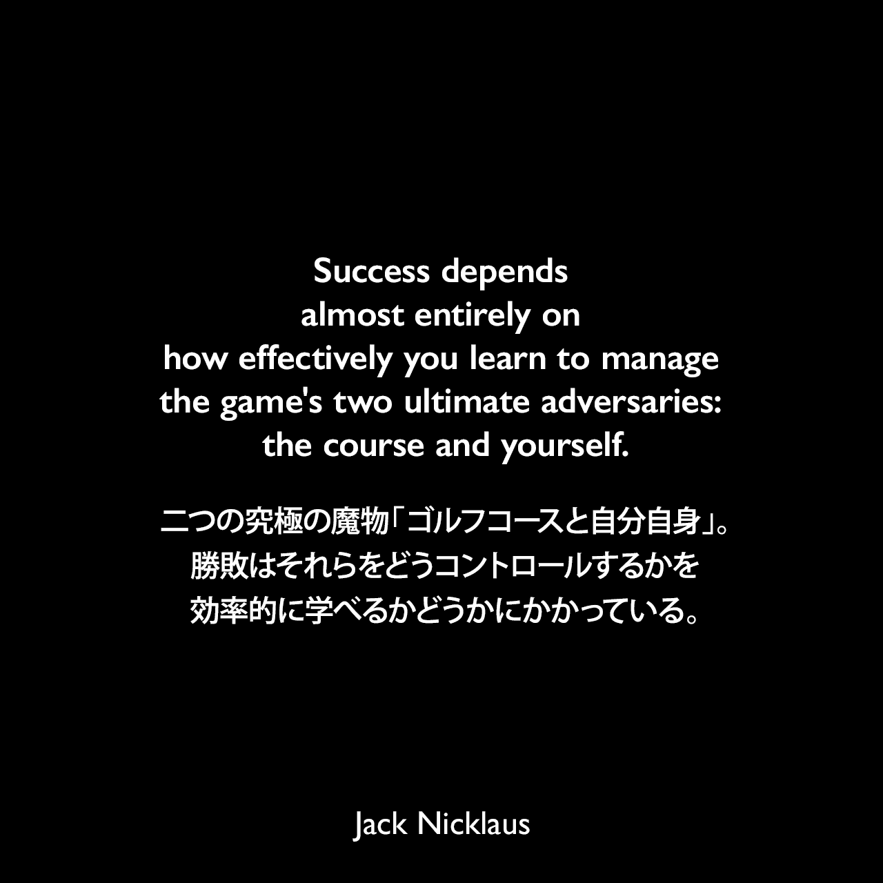 Success depends almost entirely on how effectively you learn to manage the game's two ultimate adversaries: the course and yourself.二つの究極の魔物「ゴルフコースと自分自身」。勝敗はそれらをどうコントロールするかを効率的に学べるかどうかにかかっている。Jack Nicklaus