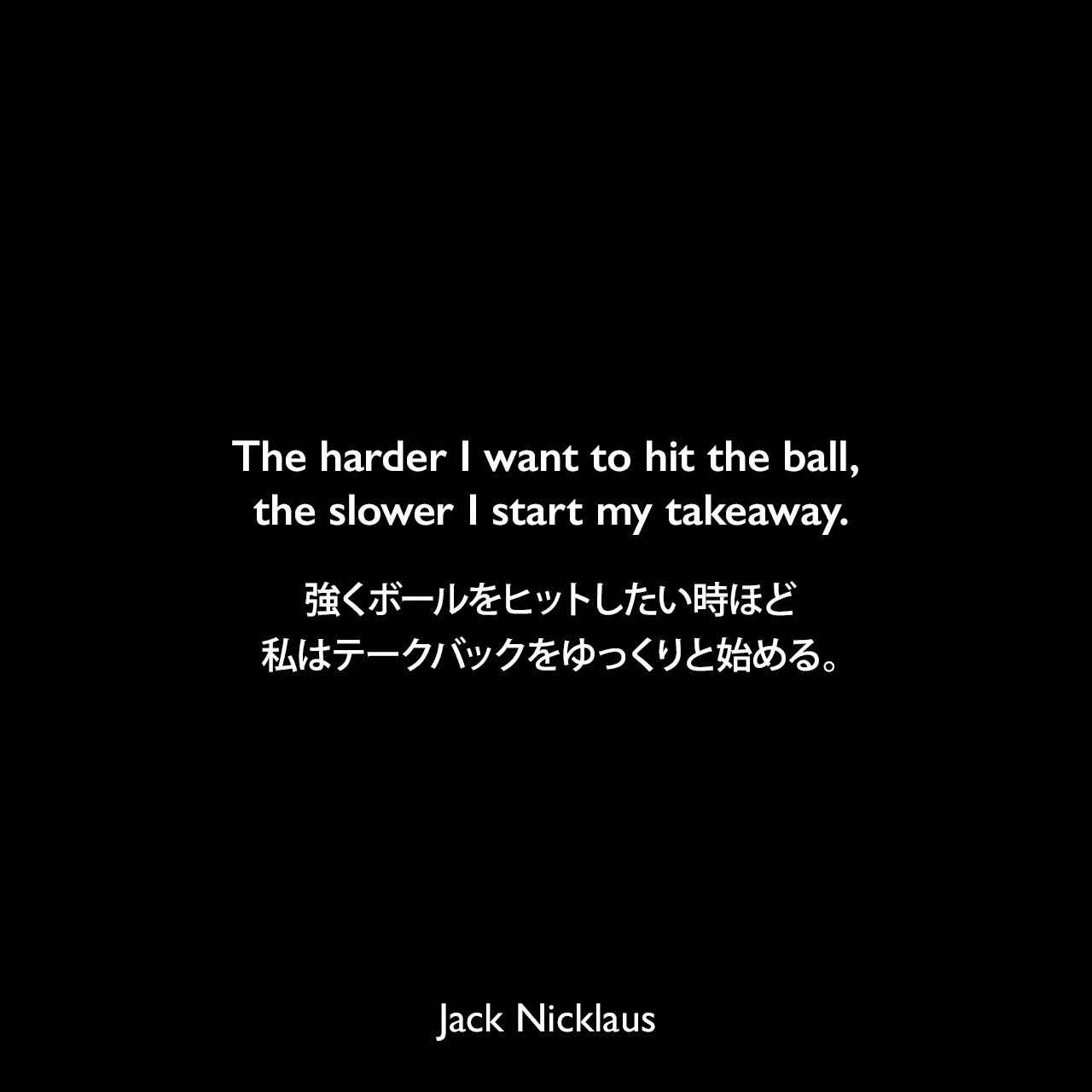 The harder I want to hit the ball, the slower I start my takeaway.強くボールをヒットしたい時ほど、私はテークバックをゆっくりと始める。Jack Nicklaus