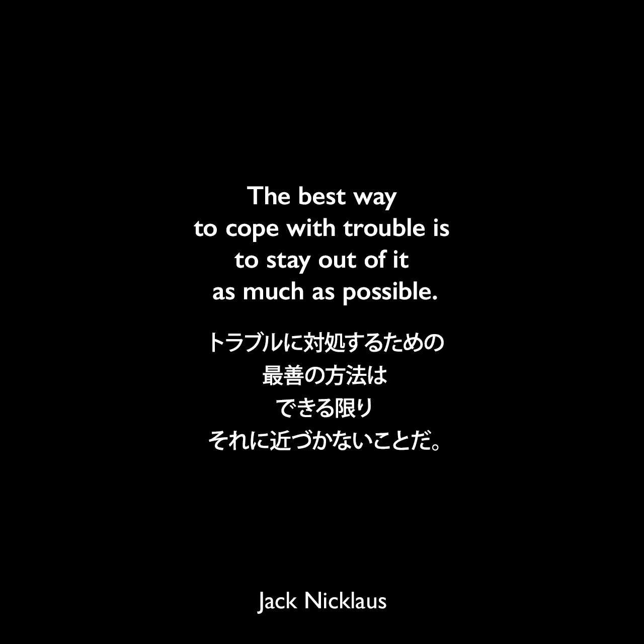 The best way to cope with trouble is to stay out of it as much as possible.トラブルに対処するための最善の方法は、できる限りそれに近づかないことだ。Jack Nicklaus
