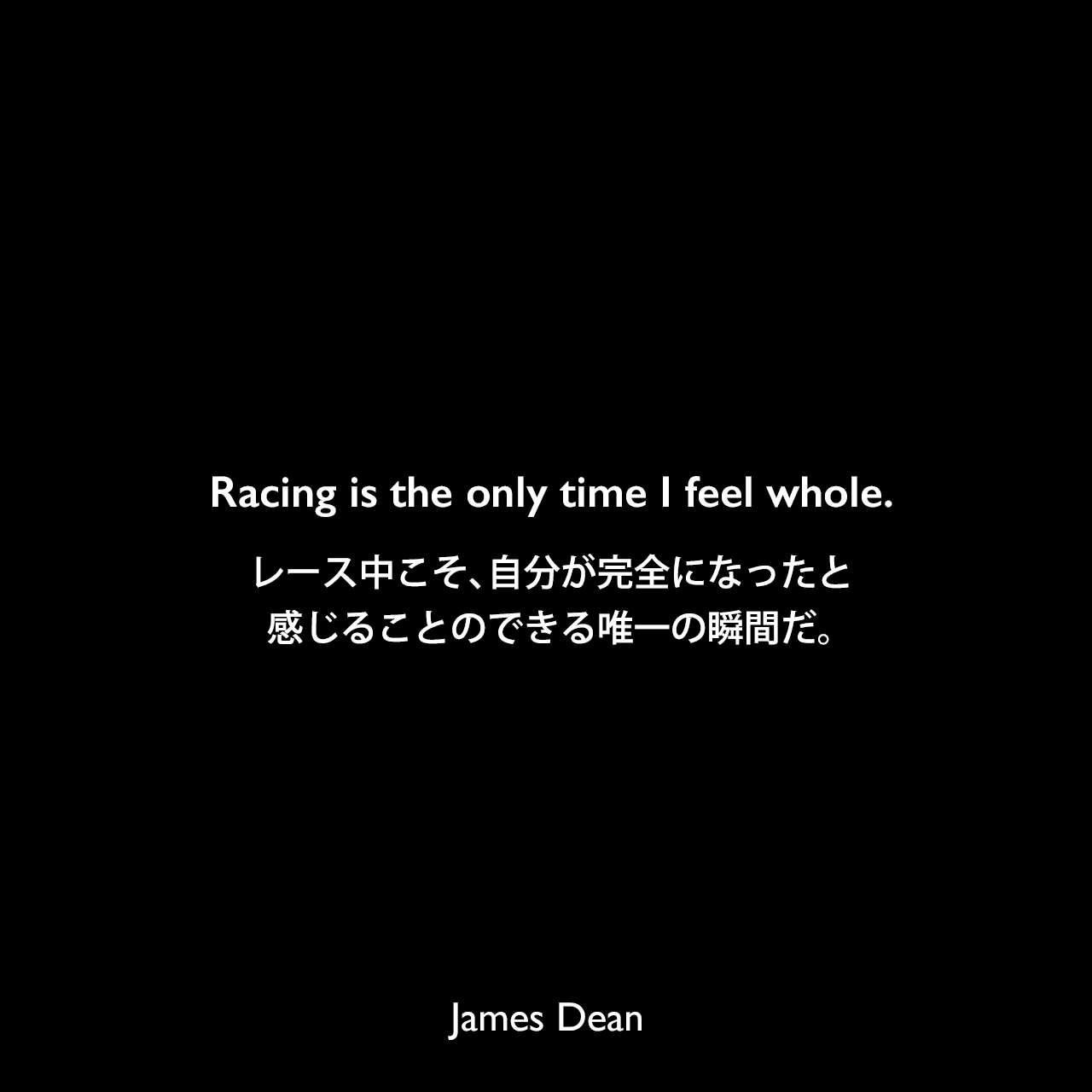 Racing is the only time I feel whole.レース中こそ、自分が完全になったと感じることのできる唯一の瞬間だ。James Dean