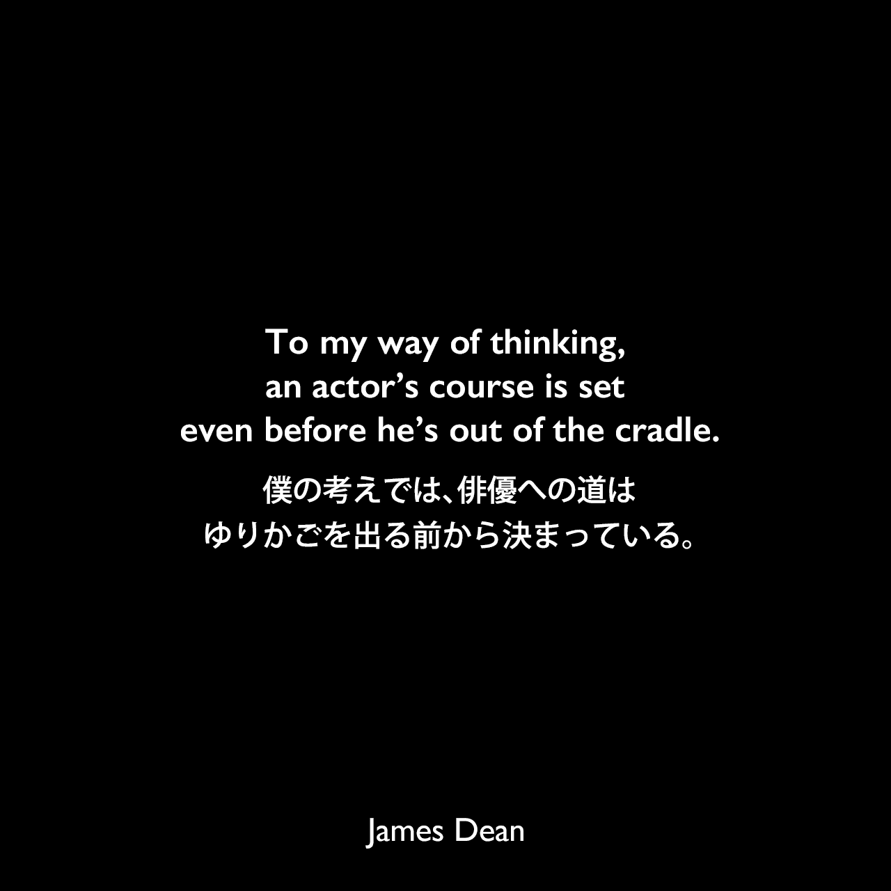To my way of thinking, an actor’s course is set even before he’s out of the cradle.僕の考えでは、俳優への道は、ゆりかごを出る前から決まっている。James Dean
