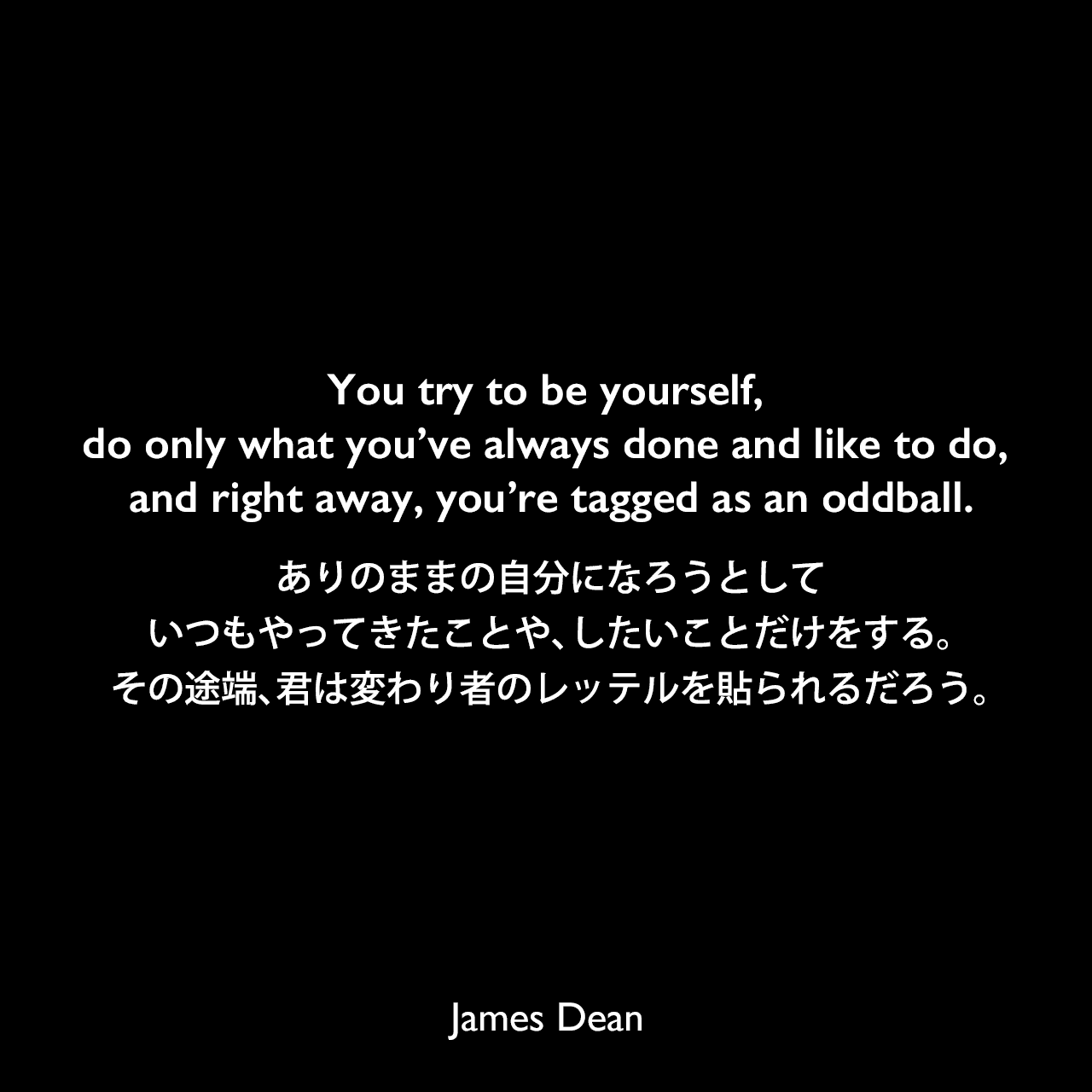 You try to be yourself, do only what you’ve always done and like to do, and right away, you’re tagged as an oddball.ありのままの自分になろうとして、いつもやってきたことや、したいことだけをする。その途端、君は変わり者のレッテルを貼られるだろう。James Dean