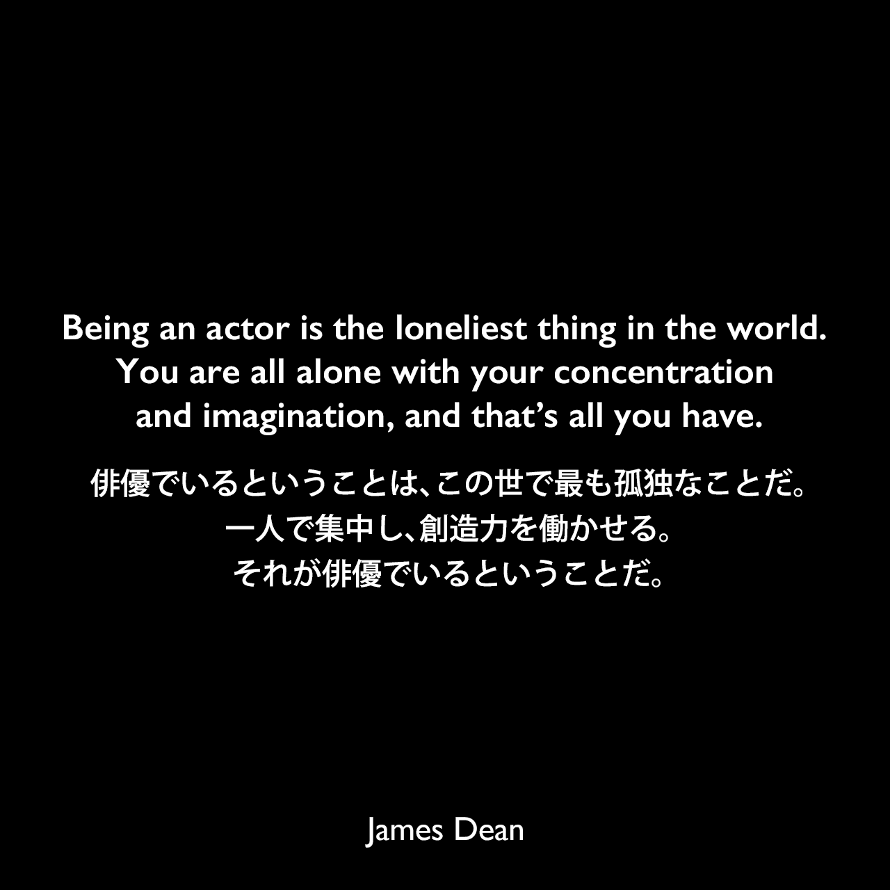Being an actor is the loneliest thing in the world. You are all alone with your concentration and imagination, and that’s all you have.俳優でいるということは、この世で最も孤独なことだ。一人で集中し、創造力を働かせる。それが俳優でいるということだ。James Dean