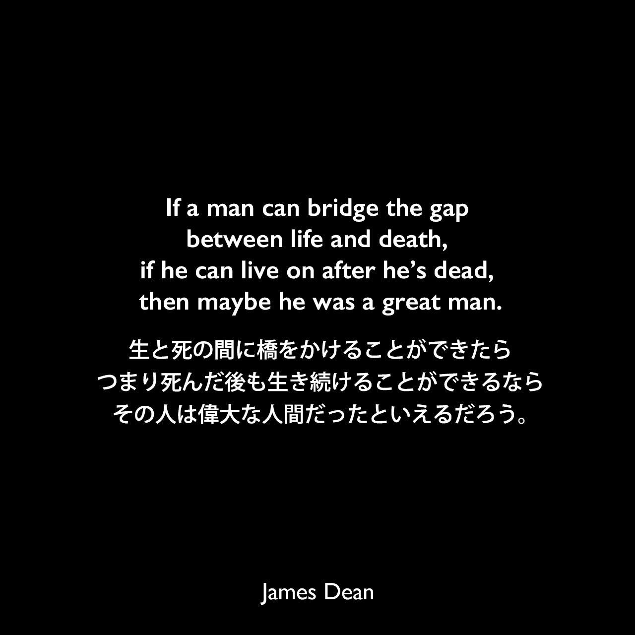 If a man can bridge the gap between life and death, if he can live on after he’s dead, then maybe he was a great man.生と死の間に橋をかけることができたら、つまり死んだ後も生き続けることができるなら、その人は偉大な人間だったといえるだろう。James Dean