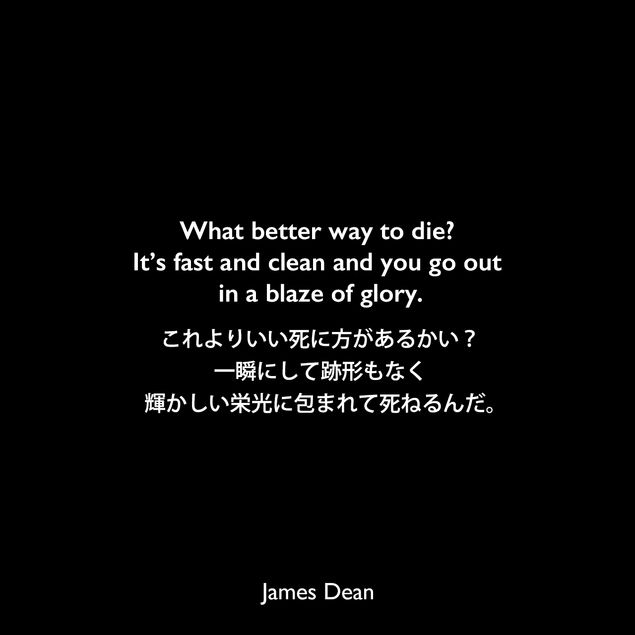 What better way to die? It’s fast and clean and you go out in a blaze of glory.これよりいい死に方があるかい？一瞬にして跡形もなく、輝かしい栄光に包まれて死ねるんだ。James Dean