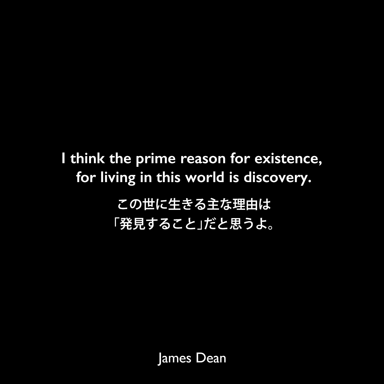 I think the prime reason for existence, for living in this world is discovery.この世に生きる主な理由は、「発見すること」だと思うよ。