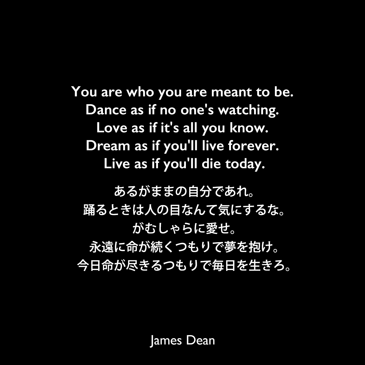 You are who you are meant to be. Dance as if no one's watching. Love as if it's all you know. Dream as if you'll live forever. Live as if you'll die today.あるがままの自分であれ。踊るときは人の目なんて気にするな。がむしゃらに愛せ。永遠に命が続くつもりで夢を抱け。今日命が尽きるつもりで毎日を生きろ。James Dean