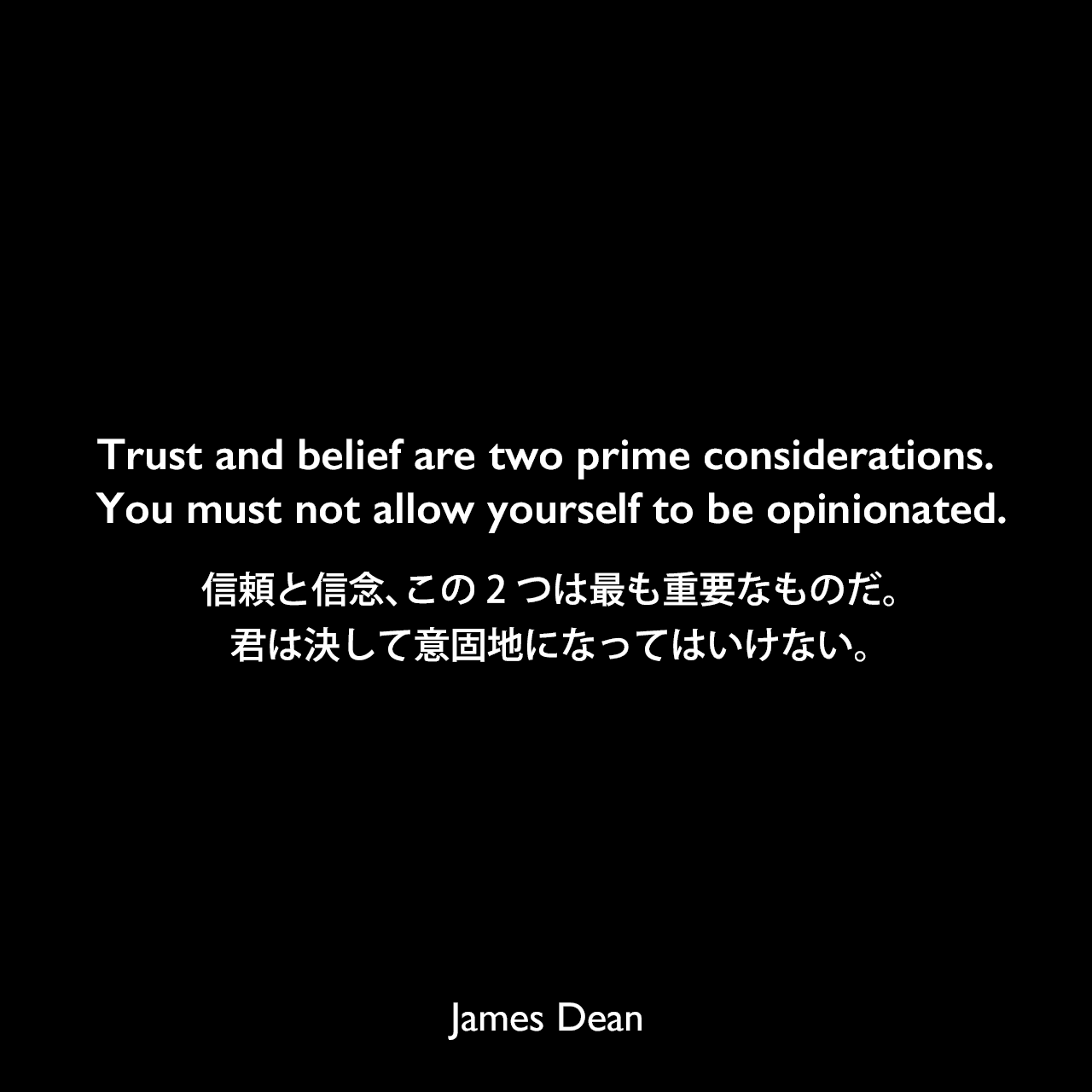 Trust and belief are two prime considerations. You must not allow yourself to be opinionated.信頼と信念、この2つは最も重要なものだ。君は決して意固地になってはいけない。James Dean