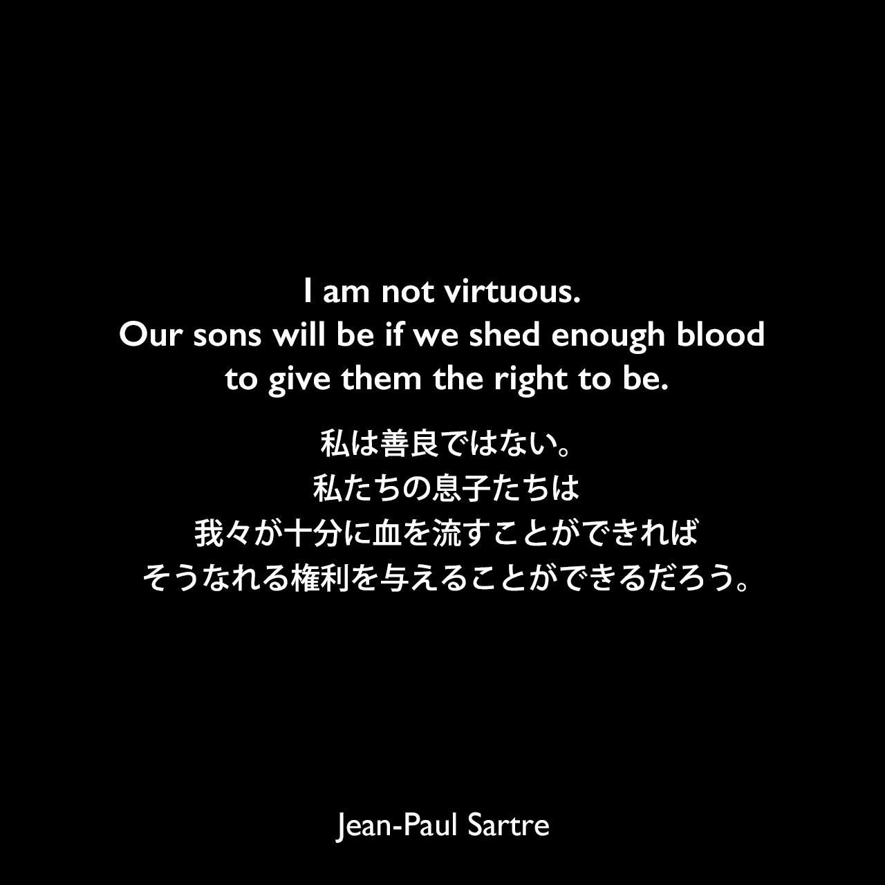 I am not virtuous. Our sons will be if we shed enough blood to give them the right to be.私は善良ではない。私たちの息子たちは、我々が十分に血を流すことができれば、そうなれる権利を与えることができるだろう。- サルトルによる戯曲「悪魔と神」よりJean-Paul Sartre