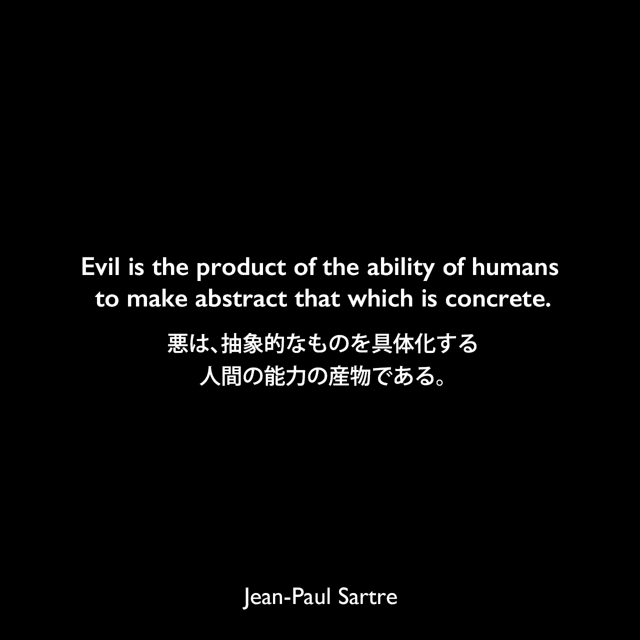 Evil is the product of the ability of humans to make abstract that which is concrete.悪は、抽象的なものを具体化する人間の能力の産物である。Jean-Paul Sartre