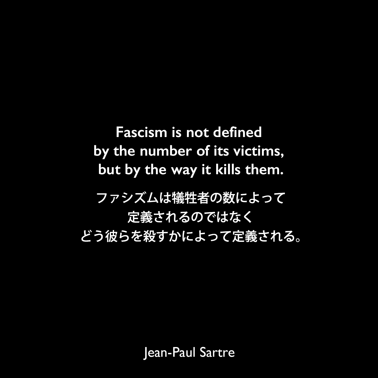 Fascism is not defined by the number of its victims, but by the way it kills them.ファシズムは犠牲者の数によって定義されるのではなく、どう彼らを殺すかによって定義される。Jean-Paul Sartre