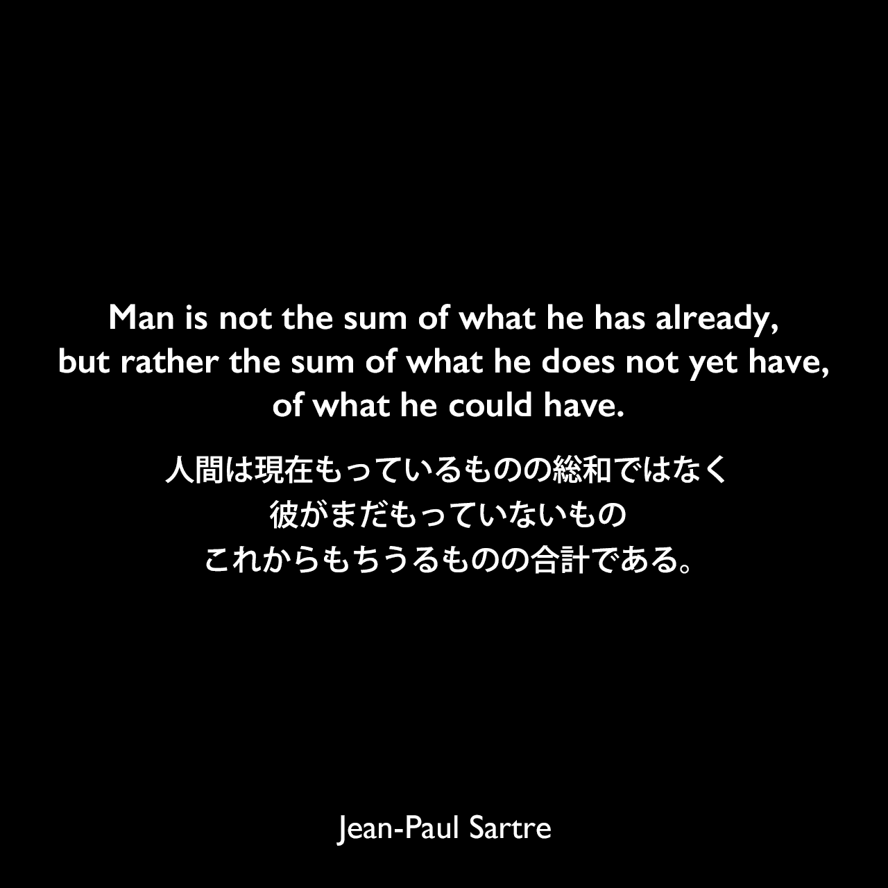 Man is not the sum of what he has already, but rather the sum of what he does not yet have, of what he could have.人間は現在もっているものの総和ではなく、彼がまだもっていないもの、これからもちうるものの合計である。Jean-Paul Sartre