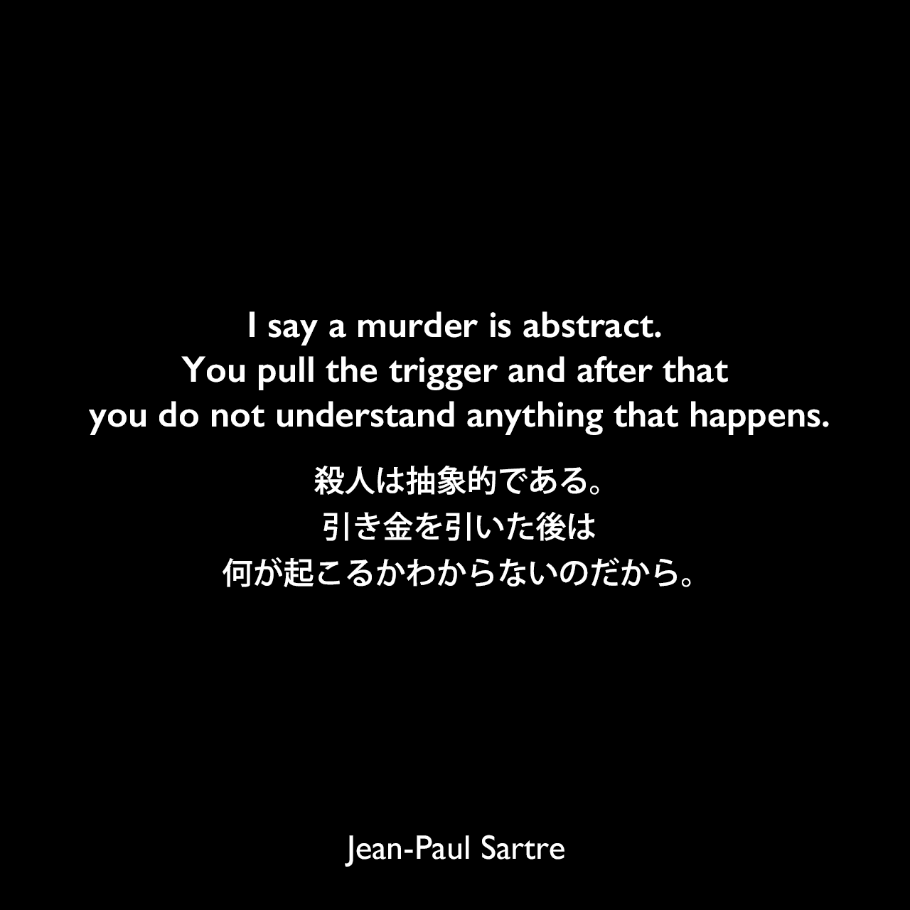 I say a murder is abstract. You pull the trigger and after that you do not understand anything that happens.殺人は抽象的である。引き金を引いた後は何が起こるかわからないのだから。- サルトルによる戯曲「Maile Hath」よりJean-Paul Sartre