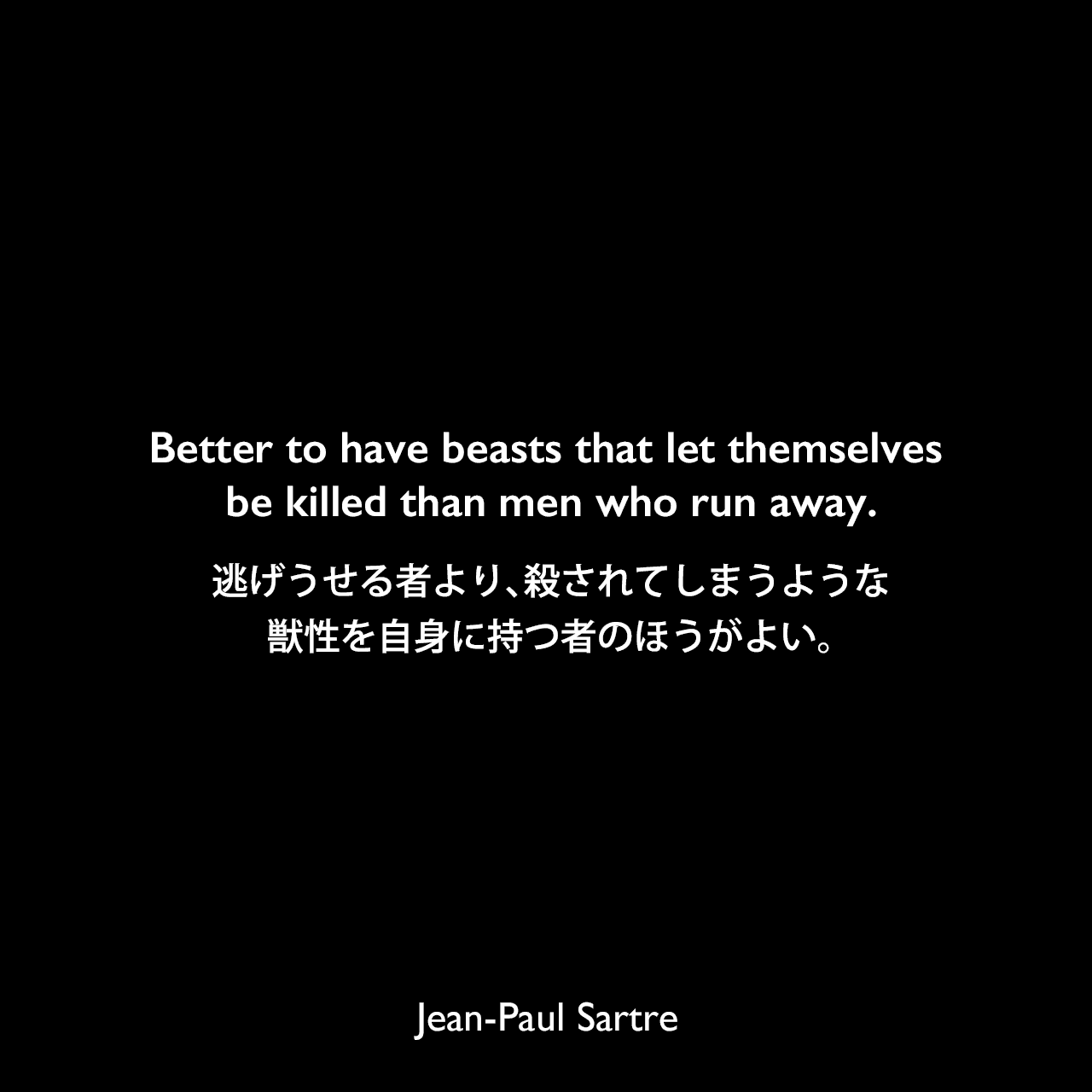 Better to have beasts that let themselves be killed than men who run away.逃げうせる者より、殺されてしまうような獣性を自身に持つ者のほうがよい。- サルトルによる戯曲「悪魔と神」よりJean-Paul Sartre