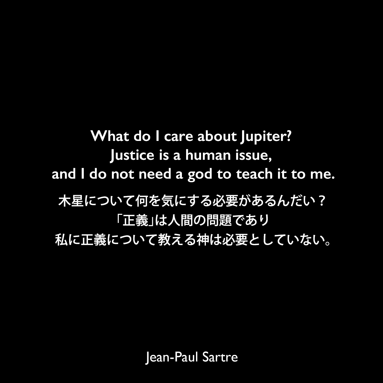 What do I care about Jupiter? Justice is a human issue, and I do not need a god to teach it to me.木星について何を気にする必要があるんだい？「正義」は人間の問題であり、私に正義について教える神は必要としていない。- サルトルによる戯曲「蝿」よりJean-Paul Sartre
