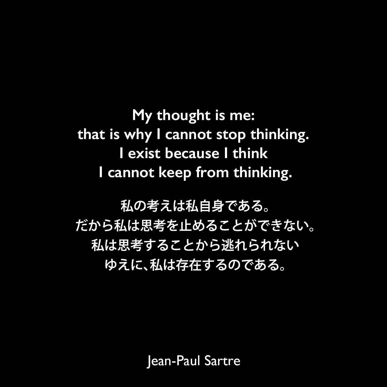 My thought is me: that is why I cannot stop thinking. I exist because I think I cannot keep from thinking.私の考えは私自身である。だから私は思考を止めることができない。私は思考することから逃れられない、ゆえに、私は存在するのである。Jean-Paul Sartre