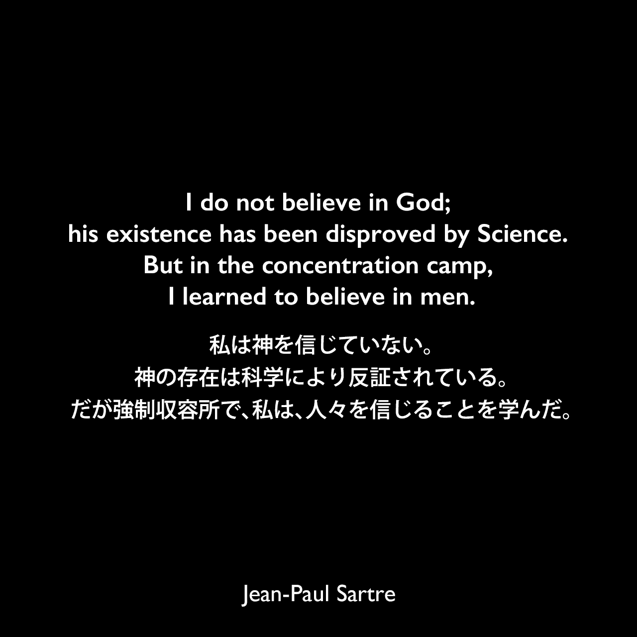 I do not believe in God; his existence has been disproved by Science. But in the concentration camp, I learned to believe in men.私は神を信じていない。神の存在は科学により反証されている。だが強制収容所で、私は、人々を信じることを学んだ。- サルトルによる小説「嘔吐」よりJean-Paul Sartre