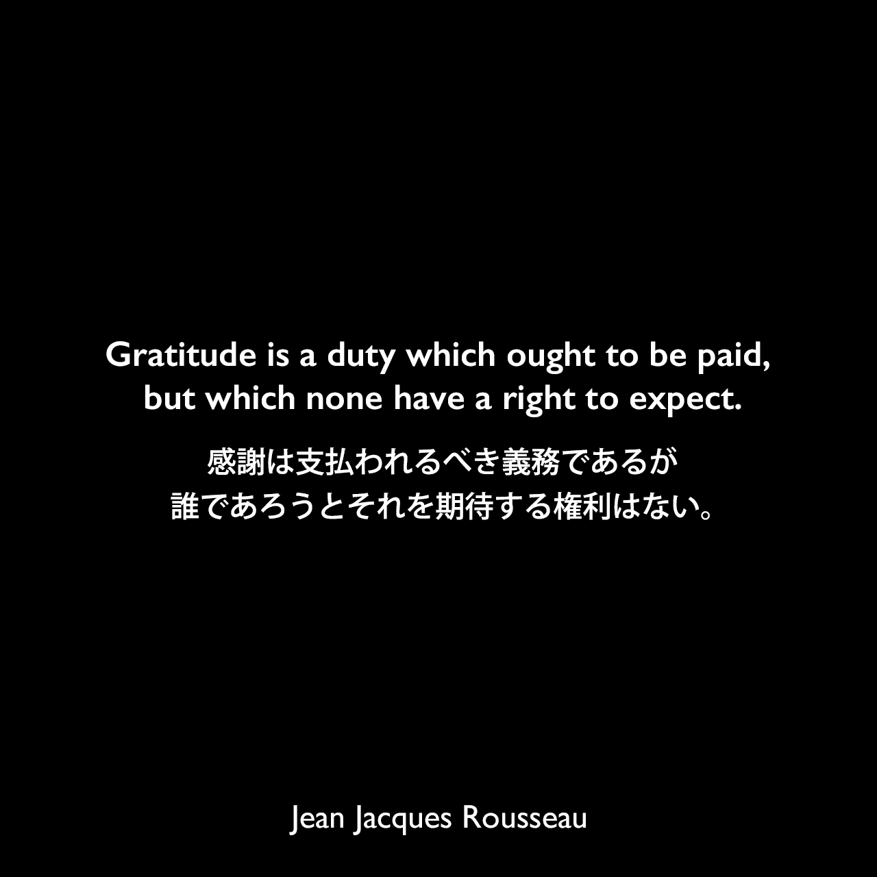 Gratitude is a duty which ought to be paid, but which none have a right to expect.感謝は支払われるべき義務であるが、誰であろうとそれを期待する権利はない。Jean Jacques Rousseau