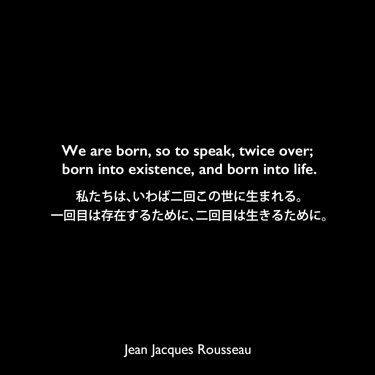 We are born, so to speak, twice over; born into existence, and born into life.私たちは、いわば二回この世に生まれる。一回目は存在するために、二回目は生きるために。Jean Jacques Rousseau