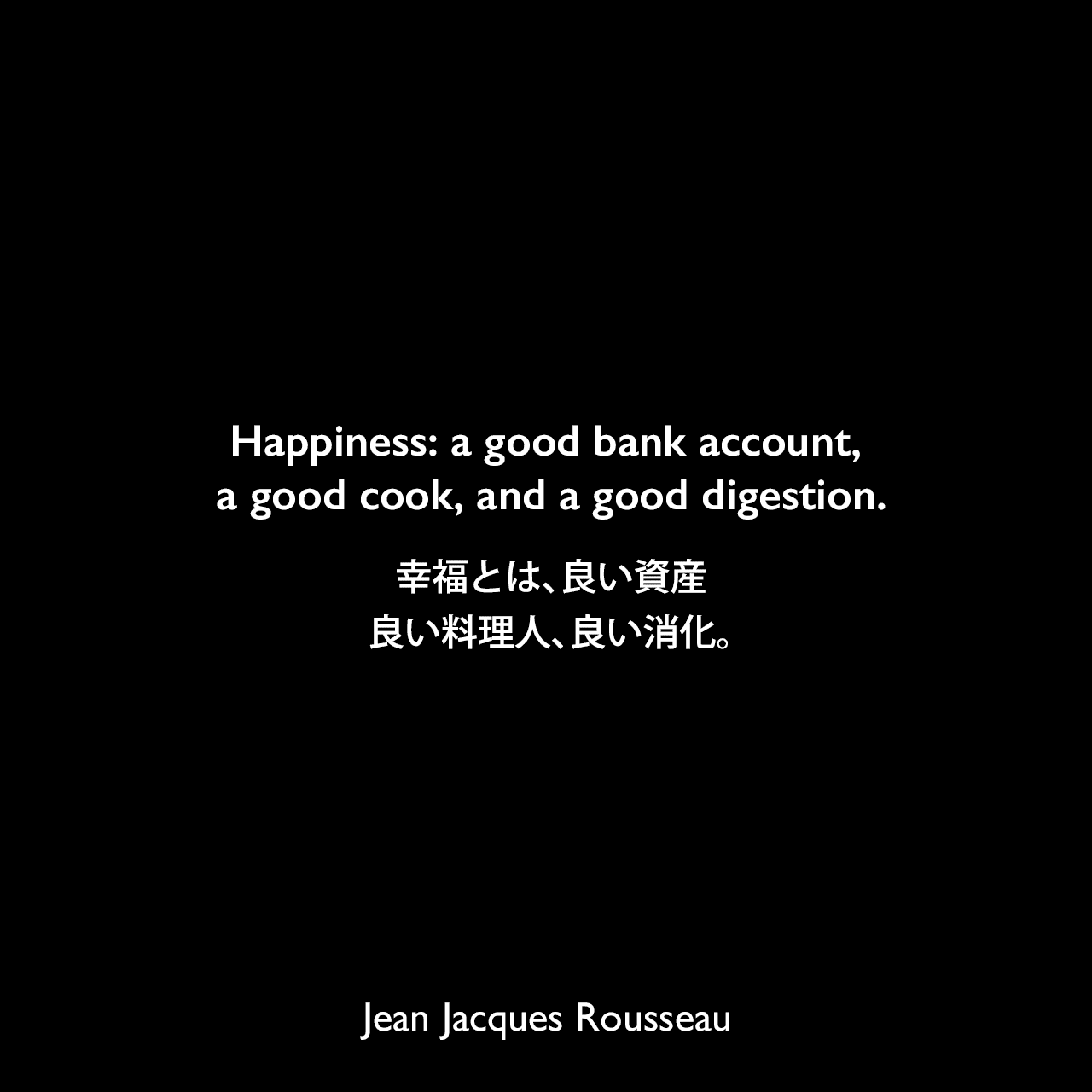 Happiness: a good bank account, a good cook, and a good digestion.幸福とは、良い資産、良い料理人、良い消化。Jean Jacques Rousseau