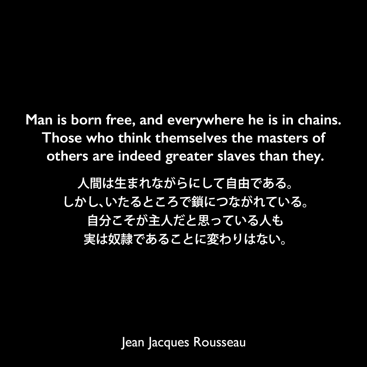 Man is born free, and everywhere he is in chains. Those who think themselves the masters of others are indeed greater slaves than they.人間は生まれながらにして自由である。しかし、いたるところで鎖につながれている。自分こそが主人だと思っている人も、実は奴隷であることに変わりはない。- ルソーによる本「社会契約論」よりJean Jacques Rousseau