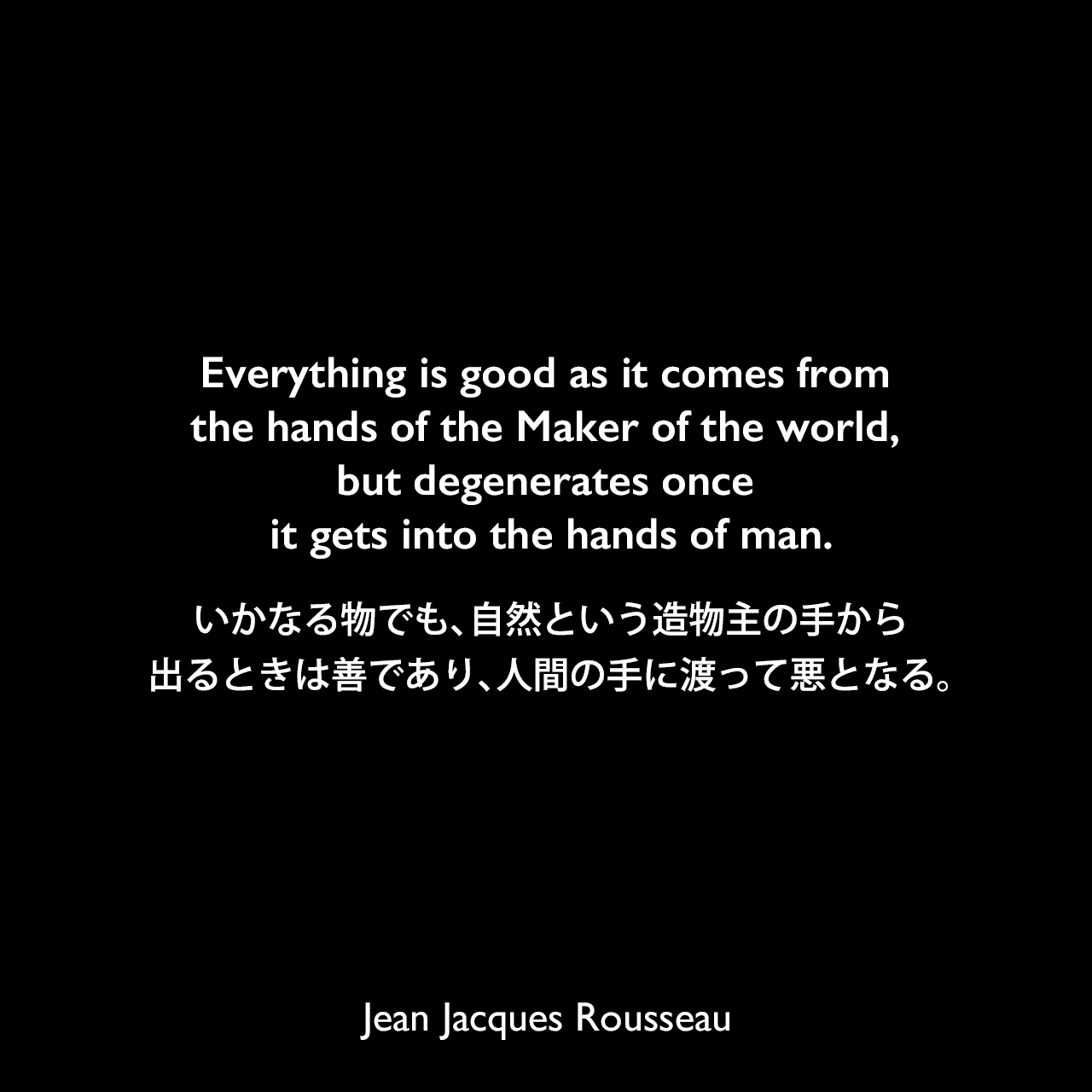 Everything is good as it comes from the hands of the Maker of the world, but degenerates once it gets into the hands of man.いかなる物でも、自然という造物主の手から出るときは善であり、人間の手に渡って悪となる。Jean Jacques Rousseau