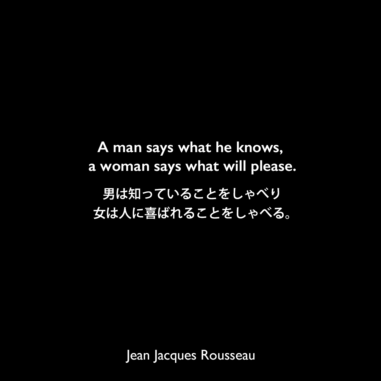 A man says what he knows, a woman says what will please.男は知っていることをしゃべり、女は人に喜ばれることをしゃべる。Jean Jacques Rousseau