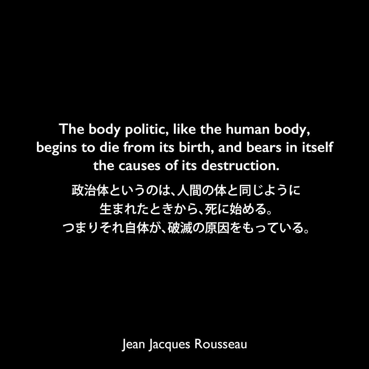 The body politic, like the human body, begins to die from its birth, and bears in itself the causes of its destruction.政治体というのは、人間の体と同じように、生まれたときから、死に始める。つまりそれ自体が、破滅の原因をもっている。Jean Jacques Rousseau
