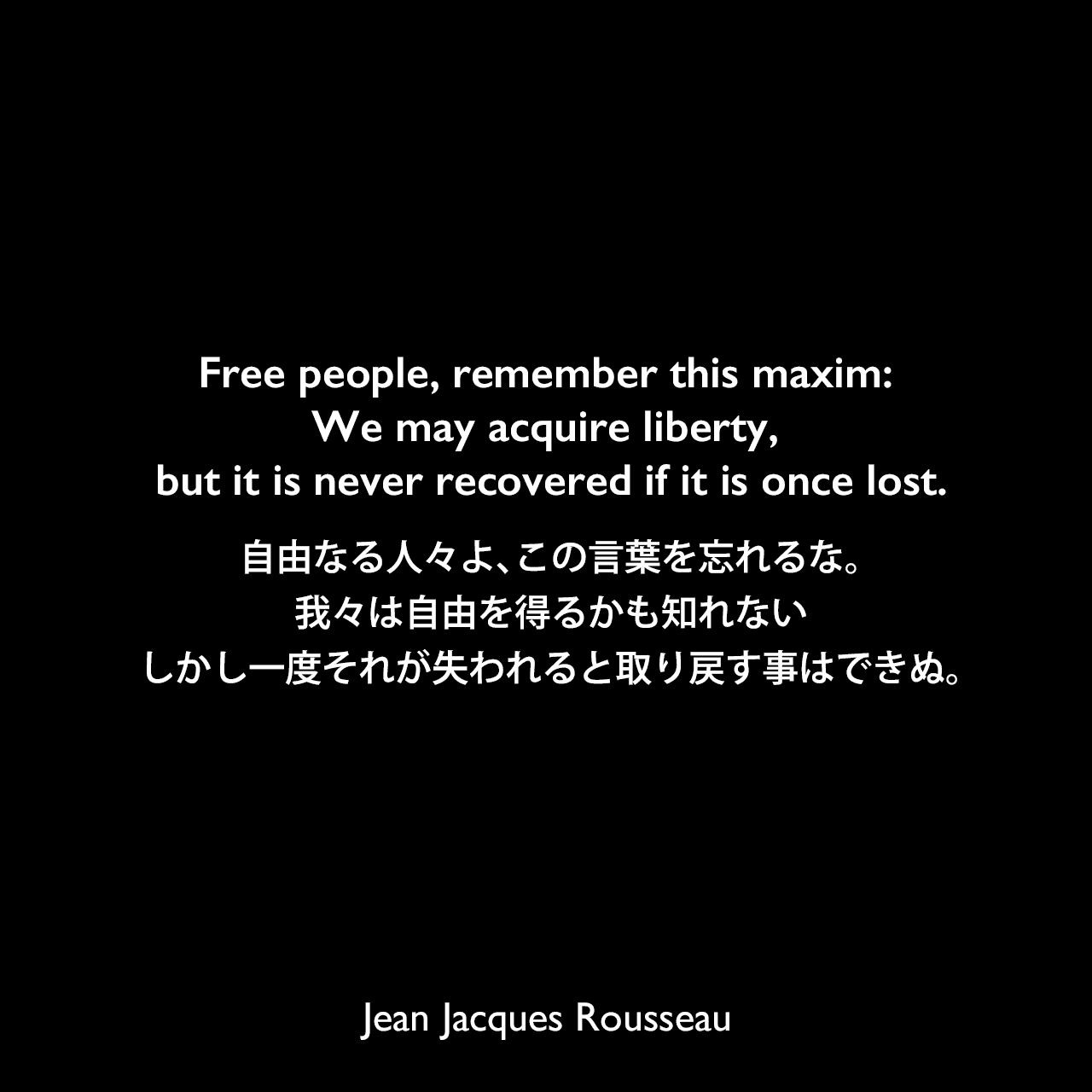 Free people, remember this maxim: We may acquire liberty, but it is never recovered if it is once lost.自由なる人々よ、この言葉を忘れるな。我々は自由を得るかも知れない、しかし一度それが失われると取り戻す事はできぬ。Jean Jacques Rousseau